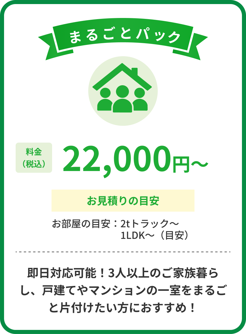 まるごとパック 料金税込22,000円から お見積りの目安 お部屋の目安 2tトラックから1LDKから 即日対応可能 3人以上のご家族暮らし、戸建てやマンションの一室をまるごと片付けたい方におすすめ
